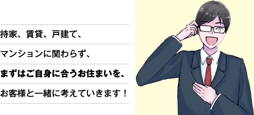 持家、賃貸、戸建て、マンションに関わらず、まずはご自身に合うお住まいを、お客様と一緒に考えていきます!